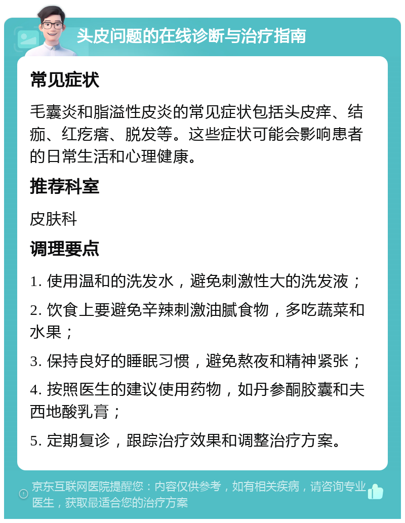 头皮问题的在线诊断与治疗指南 常见症状 毛囊炎和脂溢性皮炎的常见症状包括头皮痒、结痂、红疙瘩、脱发等。这些症状可能会影响患者的日常生活和心理健康。 推荐科室 皮肤科 调理要点 1. 使用温和的洗发水，避免刺激性大的洗发液； 2. 饮食上要避免辛辣刺激油腻食物，多吃蔬菜和水果； 3. 保持良好的睡眠习惯，避免熬夜和精神紧张； 4. 按照医生的建议使用药物，如丹参酮胶囊和夫西地酸乳膏； 5. 定期复诊，跟踪治疗效果和调整治疗方案。