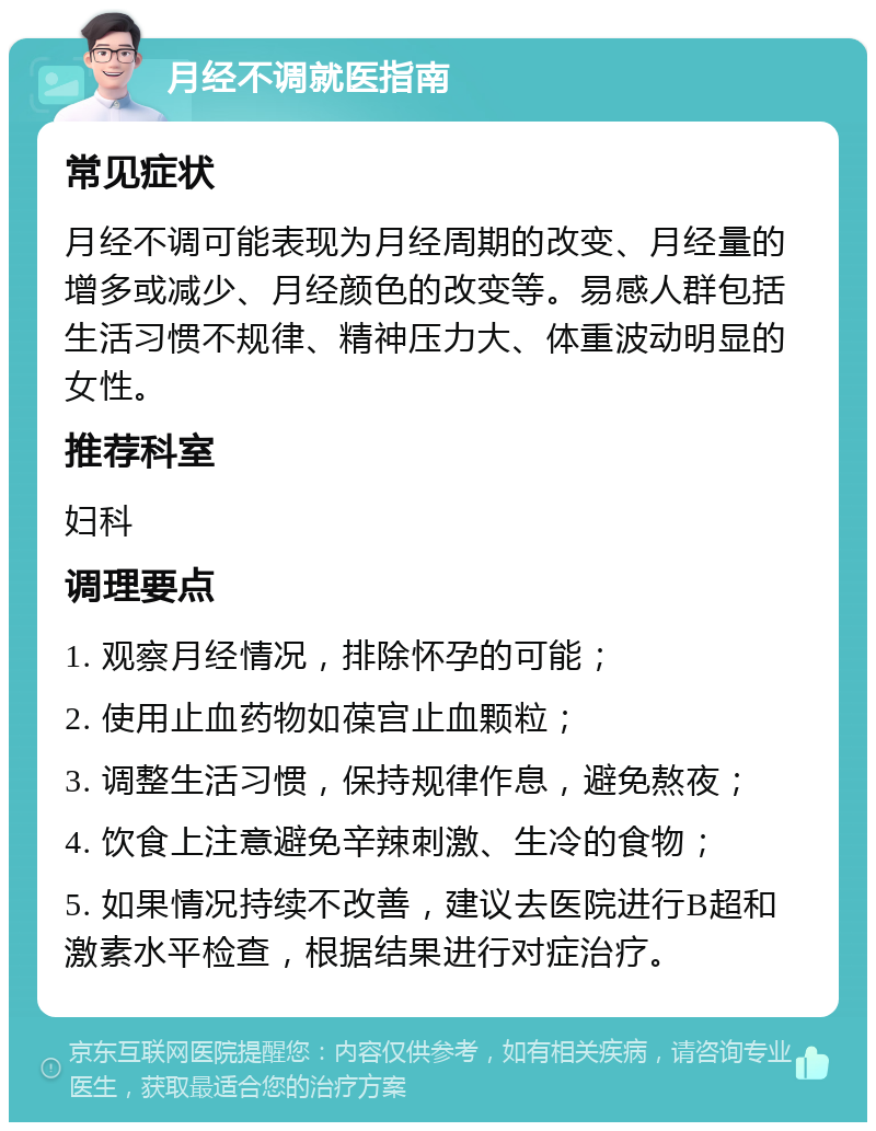 月经不调就医指南 常见症状 月经不调可能表现为月经周期的改变、月经量的增多或减少、月经颜色的改变等。易感人群包括生活习惯不规律、精神压力大、体重波动明显的女性。 推荐科室 妇科 调理要点 1. 观察月经情况，排除怀孕的可能； 2. 使用止血药物如葆宫止血颗粒； 3. 调整生活习惯，保持规律作息，避免熬夜； 4. 饮食上注意避免辛辣刺激、生冷的食物； 5. 如果情况持续不改善，建议去医院进行B超和激素水平检查，根据结果进行对症治疗。