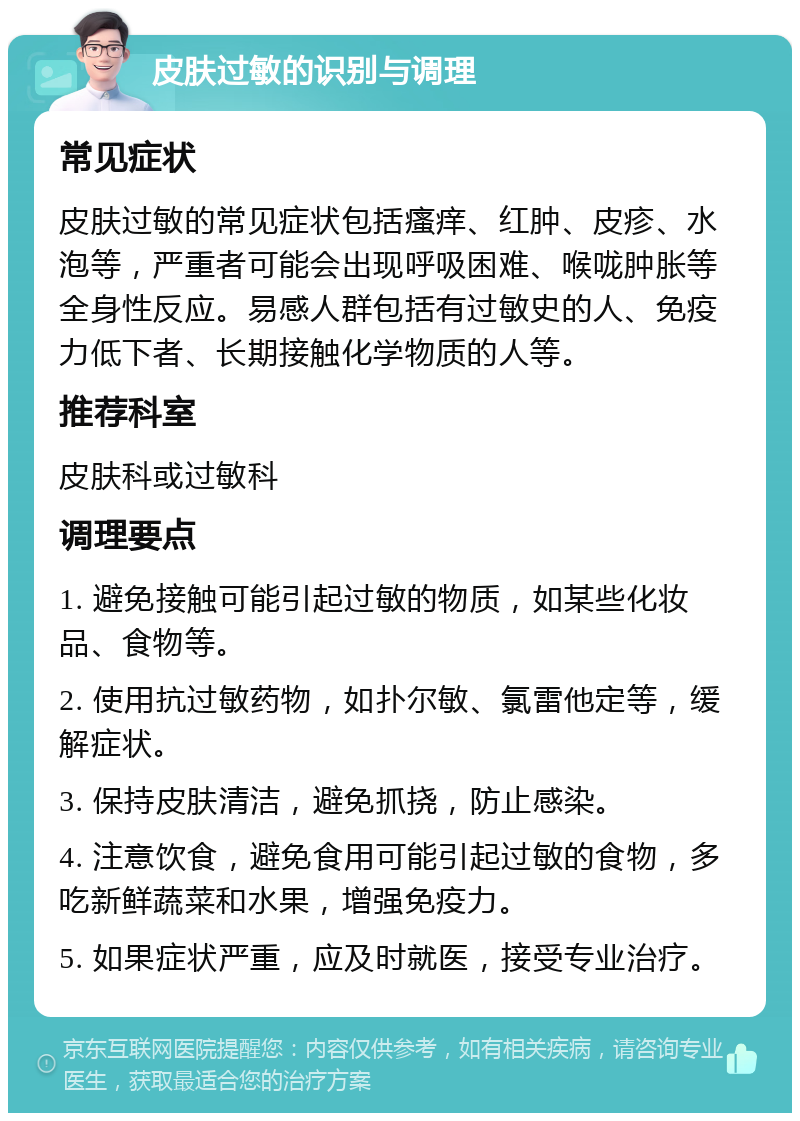 皮肤过敏的识别与调理 常见症状 皮肤过敏的常见症状包括瘙痒、红肿、皮疹、水泡等，严重者可能会出现呼吸困难、喉咙肿胀等全身性反应。易感人群包括有过敏史的人、免疫力低下者、长期接触化学物质的人等。 推荐科室 皮肤科或过敏科 调理要点 1. 避免接触可能引起过敏的物质，如某些化妆品、食物等。 2. 使用抗过敏药物，如扑尔敏、氯雷他定等，缓解症状。 3. 保持皮肤清洁，避免抓挠，防止感染。 4. 注意饮食，避免食用可能引起过敏的食物，多吃新鲜蔬菜和水果，增强免疫力。 5. 如果症状严重，应及时就医，接受专业治疗。