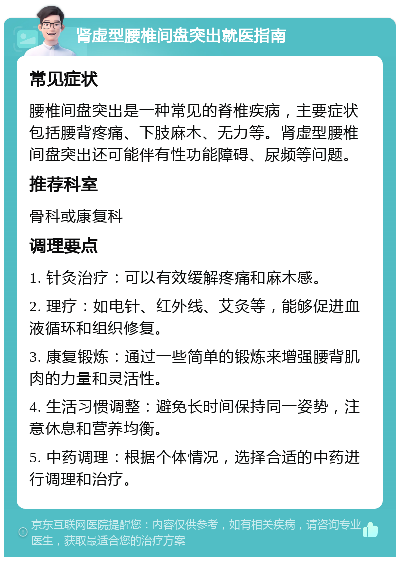 肾虚型腰椎间盘突出就医指南 常见症状 腰椎间盘突出是一种常见的脊椎疾病，主要症状包括腰背疼痛、下肢麻木、无力等。肾虚型腰椎间盘突出还可能伴有性功能障碍、尿频等问题。 推荐科室 骨科或康复科 调理要点 1. 针灸治疗：可以有效缓解疼痛和麻木感。 2. 理疗：如电针、红外线、艾灸等，能够促进血液循环和组织修复。 3. 康复锻炼：通过一些简单的锻炼来增强腰背肌肉的力量和灵活性。 4. 生活习惯调整：避免长时间保持同一姿势，注意休息和营养均衡。 5. 中药调理：根据个体情况，选择合适的中药进行调理和治疗。