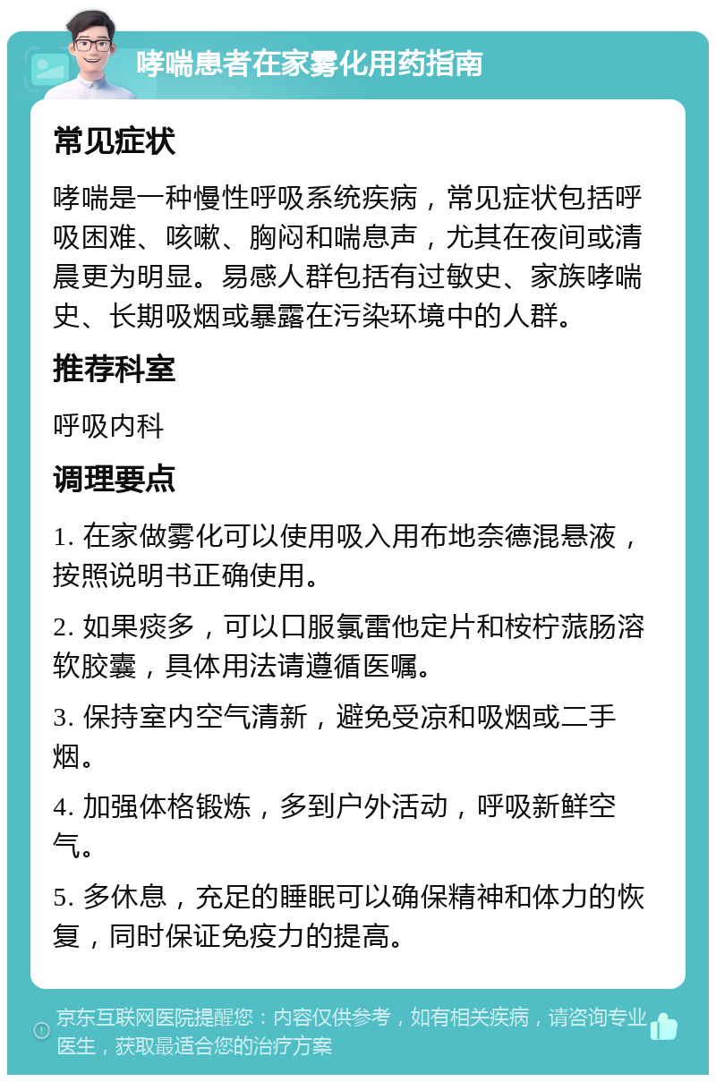 哮喘患者在家雾化用药指南 常见症状 哮喘是一种慢性呼吸系统疾病，常见症状包括呼吸困难、咳嗽、胸闷和喘息声，尤其在夜间或清晨更为明显。易感人群包括有过敏史、家族哮喘史、长期吸烟或暴露在污染环境中的人群。 推荐科室 呼吸内科 调理要点 1. 在家做雾化可以使用吸入用布地奈德混悬液，按照说明书正确使用。 2. 如果痰多，可以口服氯雷他定片和桉柠蒎肠溶软胶囊，具体用法请遵循医嘱。 3. 保持室内空气清新，避免受凉和吸烟或二手烟。 4. 加强体格锻炼，多到户外活动，呼吸新鲜空气。 5. 多休息，充足的睡眠可以确保精神和体力的恢复，同时保证免疫力的提高。