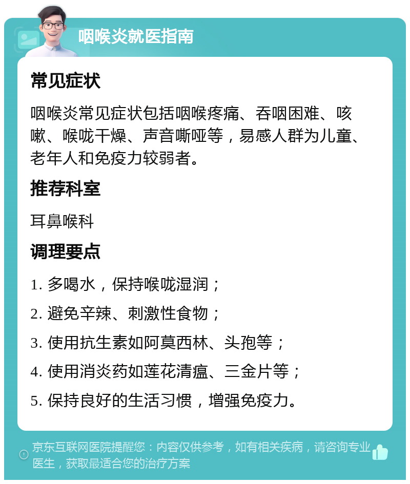 咽喉炎就医指南 常见症状 咽喉炎常见症状包括咽喉疼痛、吞咽困难、咳嗽、喉咙干燥、声音嘶哑等，易感人群为儿童、老年人和免疫力较弱者。 推荐科室 耳鼻喉科 调理要点 1. 多喝水，保持喉咙湿润； 2. 避免辛辣、刺激性食物； 3. 使用抗生素如阿莫西林、头孢等； 4. 使用消炎药如莲花清瘟、三金片等； 5. 保持良好的生活习惯，增强免疫力。