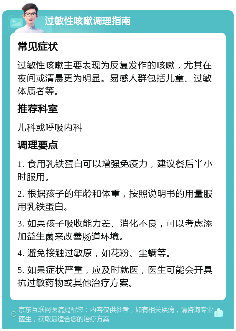 过敏性咳嗽调理指南 常见症状 过敏性咳嗽主要表现为反复发作的咳嗽，尤其在夜间或清晨更为明显。易感人群包括儿童、过敏体质者等。 推荐科室 儿科或呼吸内科 调理要点 1. 食用乳铁蛋白可以增强免疫力，建议餐后半小时服用。 2. 根据孩子的年龄和体重，按照说明书的用量服用乳铁蛋白。 3. 如果孩子吸收能力差、消化不良，可以考虑添加益生菌来改善肠道环境。 4. 避免接触过敏原，如花粉、尘螨等。 5. 如果症状严重，应及时就医，医生可能会开具抗过敏药物或其他治疗方案。