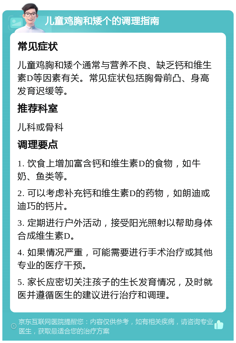 儿童鸡胸和矮个的调理指南 常见症状 儿童鸡胸和矮个通常与营养不良、缺乏钙和维生素D等因素有关。常见症状包括胸骨前凸、身高发育迟缓等。 推荐科室 儿科或骨科 调理要点 1. 饮食上增加富含钙和维生素D的食物，如牛奶、鱼类等。 2. 可以考虑补充钙和维生素D的药物，如朗迪或迪巧的钙片。 3. 定期进行户外活动，接受阳光照射以帮助身体合成维生素D。 4. 如果情况严重，可能需要进行手术治疗或其他专业的医疗干预。 5. 家长应密切关注孩子的生长发育情况，及时就医并遵循医生的建议进行治疗和调理。