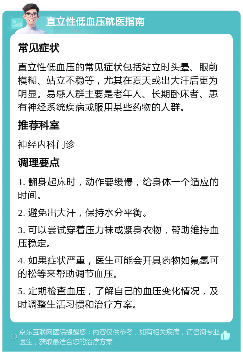 直立性低血压就医指南 常见症状 直立性低血压的常见症状包括站立时头晕、眼前模糊、站立不稳等，尤其在夏天或出大汗后更为明显。易感人群主要是老年人、长期卧床者、患有神经系统疾病或服用某些药物的人群。 推荐科室 神经内科门诊 调理要点 1. 翻身起床时，动作要缓慢，给身体一个适应的时间。 2. 避免出大汗，保持水分平衡。 3. 可以尝试穿着压力袜或紧身衣物，帮助维持血压稳定。 4. 如果症状严重，医生可能会开具药物如氟氢可的松等来帮助调节血压。 5. 定期检查血压，了解自己的血压变化情况，及时调整生活习惯和治疗方案。