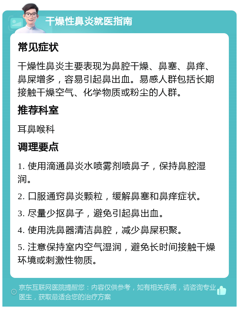 干燥性鼻炎就医指南 常见症状 干燥性鼻炎主要表现为鼻腔干燥、鼻塞、鼻痒、鼻屎增多，容易引起鼻出血。易感人群包括长期接触干燥空气、化学物质或粉尘的人群。 推荐科室 耳鼻喉科 调理要点 1. 使用滴通鼻炎水喷雾剂喷鼻子，保持鼻腔湿润。 2. 口服通窍鼻炎颗粒，缓解鼻塞和鼻痒症状。 3. 尽量少抠鼻子，避免引起鼻出血。 4. 使用洗鼻器清洁鼻腔，减少鼻屎积聚。 5. 注意保持室内空气湿润，避免长时间接触干燥环境或刺激性物质。