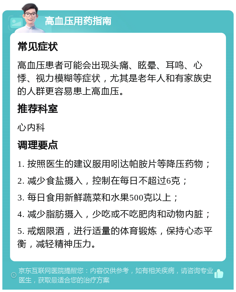 高血压用药指南 常见症状 高血压患者可能会出现头痛、眩晕、耳鸣、心悸、视力模糊等症状，尤其是老年人和有家族史的人群更容易患上高血压。 推荐科室 心内科 调理要点 1. 按照医生的建议服用吲达帕胺片等降压药物； 2. 减少食盐摄入，控制在每日不超过6克； 3. 每日食用新鲜蔬菜和水果500克以上； 4. 减少脂肪摄入，少吃或不吃肥肉和动物内脏； 5. 戒烟限酒，进行适量的体育锻炼，保持心态平衡，减轻精神压力。