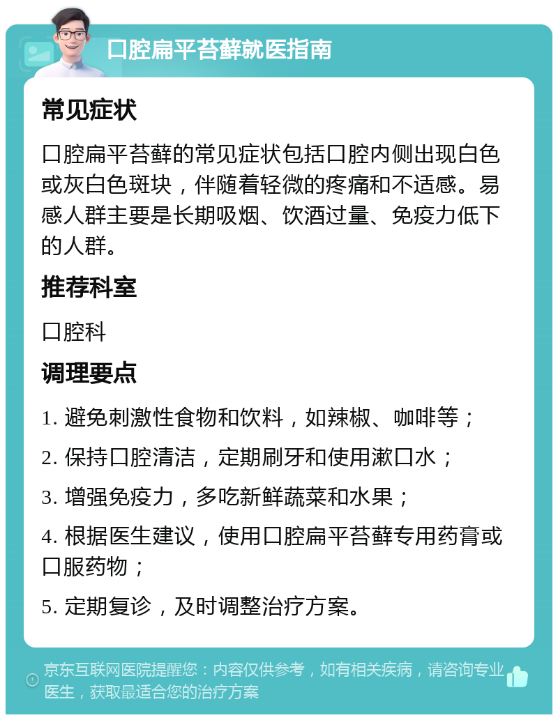 口腔扁平苔藓就医指南 常见症状 口腔扁平苔藓的常见症状包括口腔内侧出现白色或灰白色斑块，伴随着轻微的疼痛和不适感。易感人群主要是长期吸烟、饮酒过量、免疫力低下的人群。 推荐科室 口腔科 调理要点 1. 避免刺激性食物和饮料，如辣椒、咖啡等； 2. 保持口腔清洁，定期刷牙和使用漱口水； 3. 增强免疫力，多吃新鲜蔬菜和水果； 4. 根据医生建议，使用口腔扁平苔藓专用药膏或口服药物； 5. 定期复诊，及时调整治疗方案。