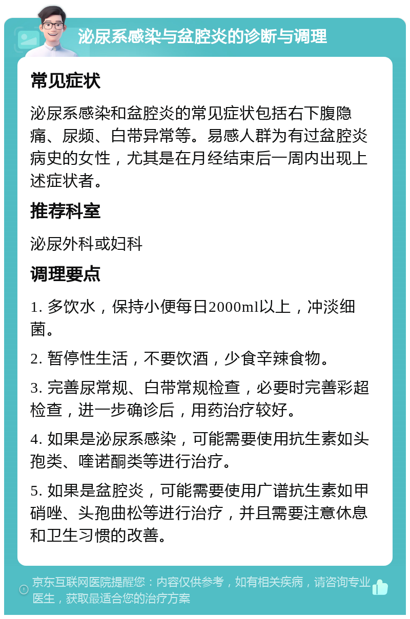 泌尿系感染与盆腔炎的诊断与调理 常见症状 泌尿系感染和盆腔炎的常见症状包括右下腹隐痛、尿频、白带异常等。易感人群为有过盆腔炎病史的女性，尤其是在月经结束后一周内出现上述症状者。 推荐科室 泌尿外科或妇科 调理要点 1. 多饮水，保持小便每日2000ml以上，冲淡细菌。 2. 暂停性生活，不要饮酒，少食辛辣食物。 3. 完善尿常规、白带常规检查，必要时完善彩超检查，进一步确诊后，用药治疗较好。 4. 如果是泌尿系感染，可能需要使用抗生素如头孢类、喹诺酮类等进行治疗。 5. 如果是盆腔炎，可能需要使用广谱抗生素如甲硝唑、头孢曲松等进行治疗，并且需要注意休息和卫生习惯的改善。