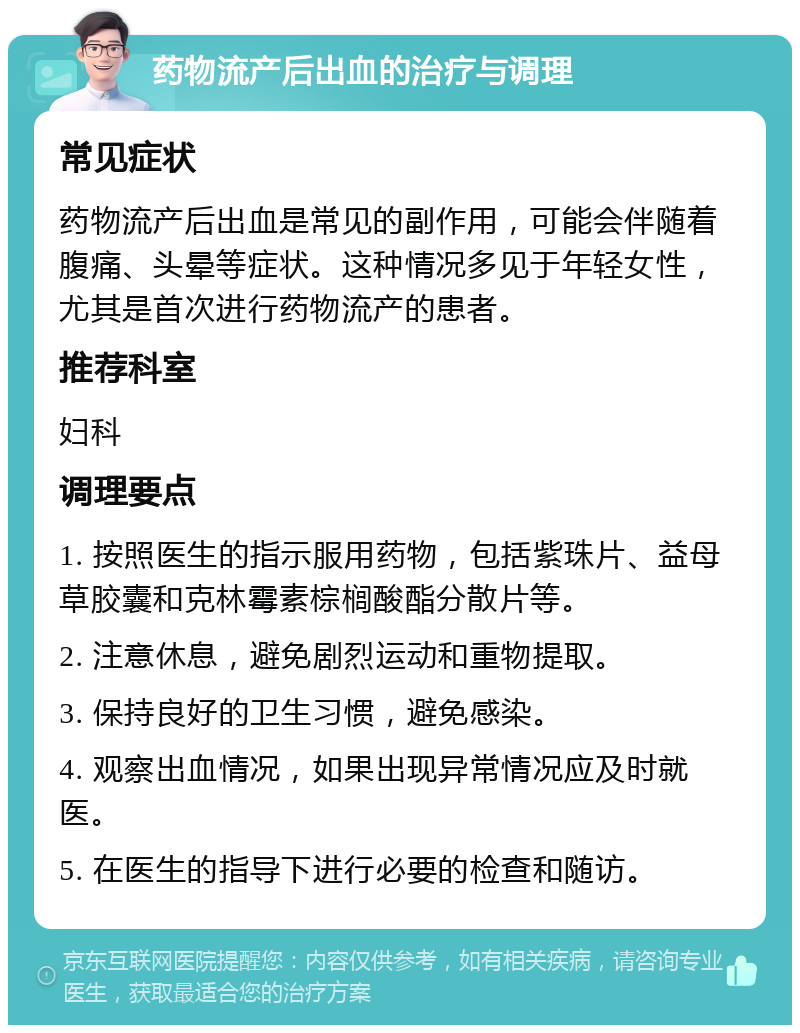 药物流产后出血的治疗与调理 常见症状 药物流产后出血是常见的副作用，可能会伴随着腹痛、头晕等症状。这种情况多见于年轻女性，尤其是首次进行药物流产的患者。 推荐科室 妇科 调理要点 1. 按照医生的指示服用药物，包括紫珠片、益母草胶囊和克林霉素棕榈酸酯分散片等。 2. 注意休息，避免剧烈运动和重物提取。 3. 保持良好的卫生习惯，避免感染。 4. 观察出血情况，如果出现异常情况应及时就医。 5. 在医生的指导下进行必要的检查和随访。