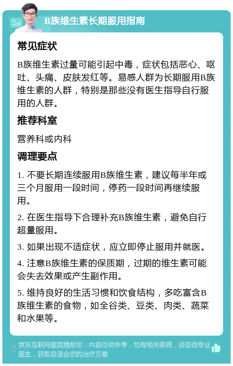 B族维生素长期服用指南 常见症状 B族维生素过量可能引起中毒，症状包括恶心、呕吐、头痛、皮肤发红等。易感人群为长期服用B族维生素的人群，特别是那些没有医生指导自行服用的人群。 推荐科室 营养科或内科 调理要点 1. 不要长期连续服用B族维生素，建议每半年或三个月服用一段时间，停药一段时间再继续服用。 2. 在医生指导下合理补充B族维生素，避免自行超量服用。 3. 如果出现不适症状，应立即停止服用并就医。 4. 注意B族维生素的保质期，过期的维生素可能会失去效果或产生副作用。 5. 维持良好的生活习惯和饮食结构，多吃富含B族维生素的食物，如全谷类、豆类、肉类、蔬菜和水果等。