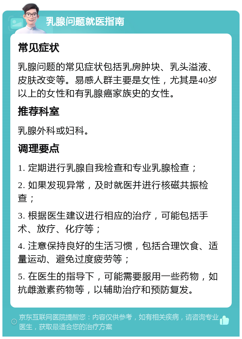 乳腺问题就医指南 常见症状 乳腺问题的常见症状包括乳房肿块、乳头溢液、皮肤改变等。易感人群主要是女性，尤其是40岁以上的女性和有乳腺癌家族史的女性。 推荐科室 乳腺外科或妇科。 调理要点 1. 定期进行乳腺自我检查和专业乳腺检查； 2. 如果发现异常，及时就医并进行核磁共振检查； 3. 根据医生建议进行相应的治疗，可能包括手术、放疗、化疗等； 4. 注意保持良好的生活习惯，包括合理饮食、适量运动、避免过度疲劳等； 5. 在医生的指导下，可能需要服用一些药物，如抗雌激素药物等，以辅助治疗和预防复发。