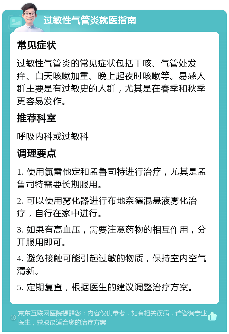 过敏性气管炎就医指南 常见症状 过敏性气管炎的常见症状包括干咳、气管处发痒、白天咳嗽加重、晚上起夜时咳嗽等。易感人群主要是有过敏史的人群，尤其是在春季和秋季更容易发作。 推荐科室 呼吸内科或过敏科 调理要点 1. 使用氯雷他定和孟鲁司特进行治疗，尤其是孟鲁司特需要长期服用。 2. 可以使用雾化器进行布地奈德混悬液雾化治疗，自行在家中进行。 3. 如果有高血压，需要注意药物的相互作用，分开服用即可。 4. 避免接触可能引起过敏的物质，保持室内空气清新。 5. 定期复查，根据医生的建议调整治疗方案。