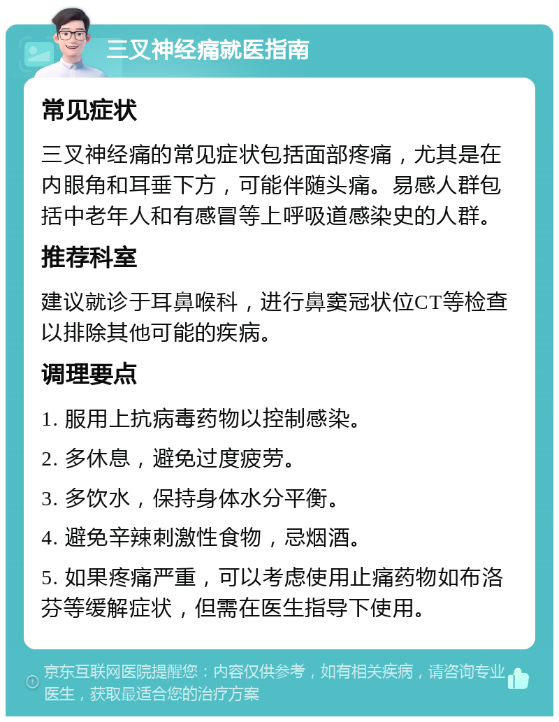 三叉神经痛就医指南 常见症状 三叉神经痛的常见症状包括面部疼痛，尤其是在内眼角和耳垂下方，可能伴随头痛。易感人群包括中老年人和有感冒等上呼吸道感染史的人群。 推荐科室 建议就诊于耳鼻喉科，进行鼻窦冠状位CT等检查以排除其他可能的疾病。 调理要点 1. 服用上抗病毒药物以控制感染。 2. 多休息，避免过度疲劳。 3. 多饮水，保持身体水分平衡。 4. 避免辛辣刺激性食物，忌烟酒。 5. 如果疼痛严重，可以考虑使用止痛药物如布洛芬等缓解症状，但需在医生指导下使用。