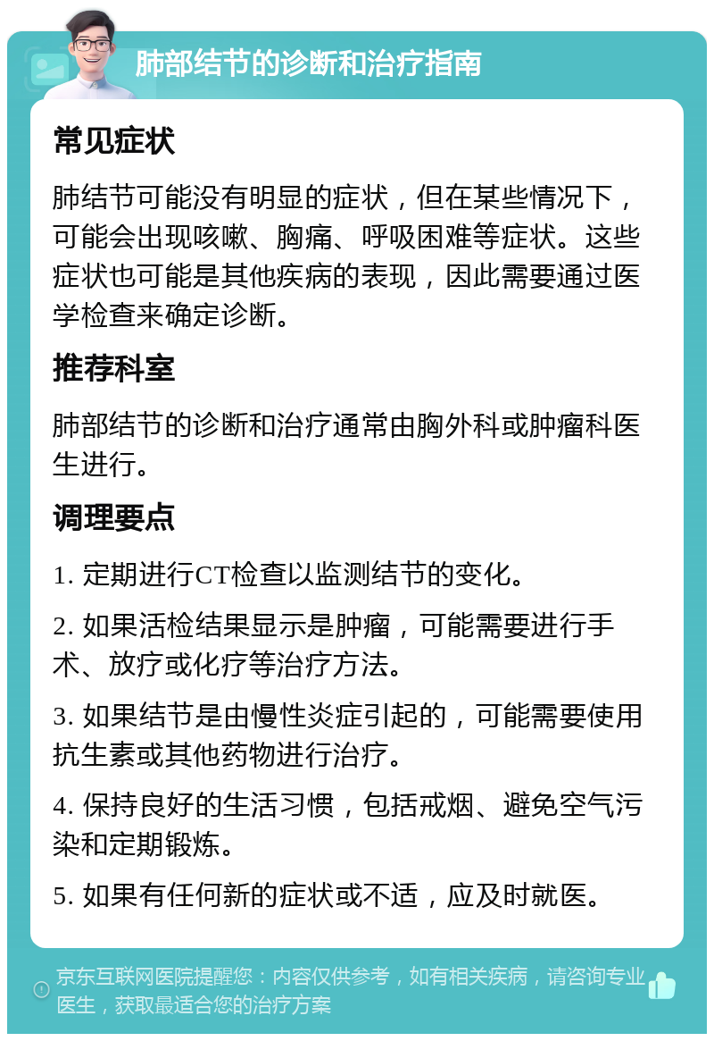 肺部结节的诊断和治疗指南 常见症状 肺结节可能没有明显的症状，但在某些情况下，可能会出现咳嗽、胸痛、呼吸困难等症状。这些症状也可能是其他疾病的表现，因此需要通过医学检查来确定诊断。 推荐科室 肺部结节的诊断和治疗通常由胸外科或肿瘤科医生进行。 调理要点 1. 定期进行CT检查以监测结节的变化。 2. 如果活检结果显示是肿瘤，可能需要进行手术、放疗或化疗等治疗方法。 3. 如果结节是由慢性炎症引起的，可能需要使用抗生素或其他药物进行治疗。 4. 保持良好的生活习惯，包括戒烟、避免空气污染和定期锻炼。 5. 如果有任何新的症状或不适，应及时就医。