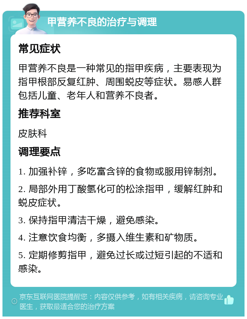 甲营养不良的治疗与调理 常见症状 甲营养不良是一种常见的指甲疾病，主要表现为指甲根部反复红肿、周围蜕皮等症状。易感人群包括儿童、老年人和营养不良者。 推荐科室 皮肤科 调理要点 1. 加强补锌，多吃富含锌的食物或服用锌制剂。 2. 局部外用丁酸氢化可的松涂指甲，缓解红肿和蜕皮症状。 3. 保持指甲清洁干燥，避免感染。 4. 注意饮食均衡，多摄入维生素和矿物质。 5. 定期修剪指甲，避免过长或过短引起的不适和感染。