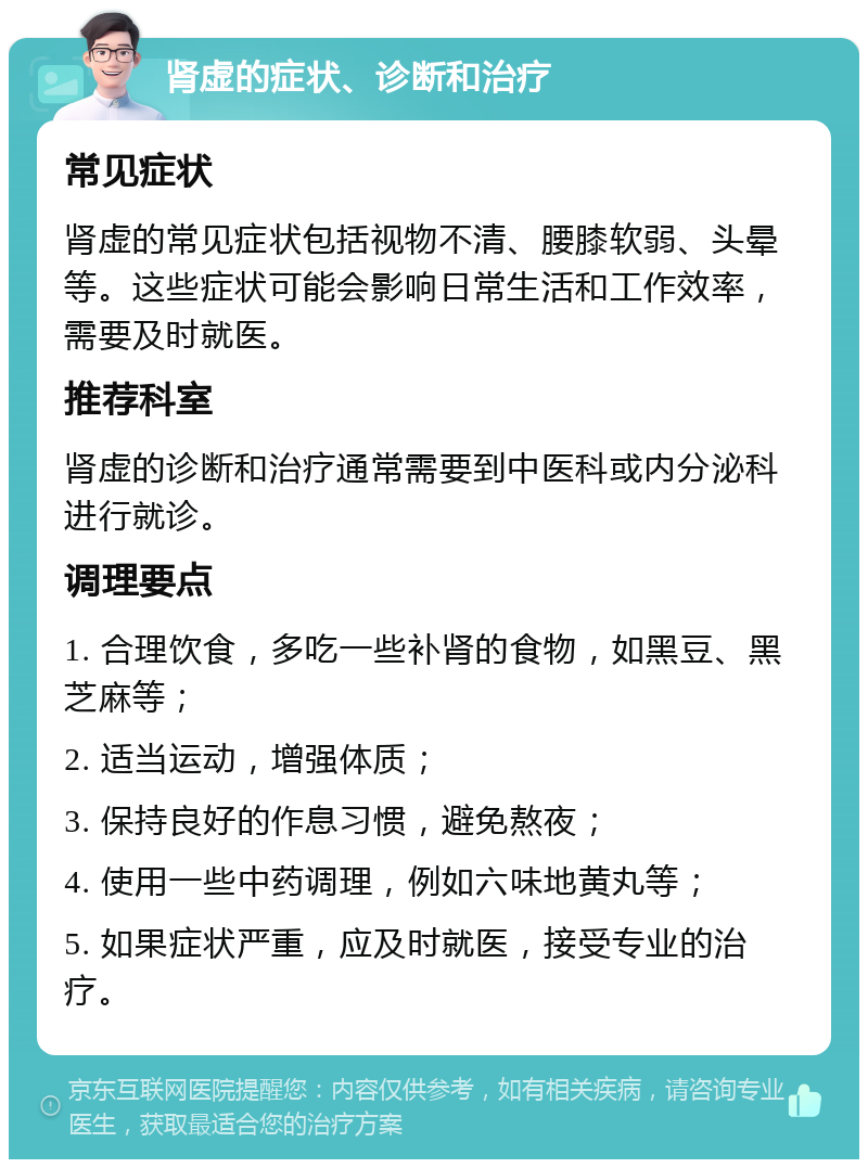 肾虚的症状、诊断和治疗 常见症状 肾虚的常见症状包括视物不清、腰膝软弱、头晕等。这些症状可能会影响日常生活和工作效率，需要及时就医。 推荐科室 肾虚的诊断和治疗通常需要到中医科或内分泌科进行就诊。 调理要点 1. 合理饮食，多吃一些补肾的食物，如黑豆、黑芝麻等； 2. 适当运动，增强体质； 3. 保持良好的作息习惯，避免熬夜； 4. 使用一些中药调理，例如六味地黄丸等； 5. 如果症状严重，应及时就医，接受专业的治疗。