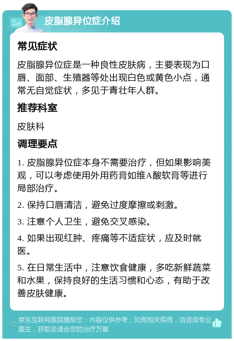 皮脂腺异位症介绍 常见症状 皮脂腺异位症是一种良性皮肤病，主要表现为口唇、面部、生殖器等处出现白色或黄色小点，通常无自觉症状，多见于青壮年人群。 推荐科室 皮肤科 调理要点 1. 皮脂腺异位症本身不需要治疗，但如果影响美观，可以考虑使用外用药膏如维A酸软膏等进行局部治疗。 2. 保持口唇清洁，避免过度摩擦或刺激。 3. 注意个人卫生，避免交叉感染。 4. 如果出现红肿、疼痛等不适症状，应及时就医。 5. 在日常生活中，注意饮食健康，多吃新鲜蔬菜和水果，保持良好的生活习惯和心态，有助于改善皮肤健康。