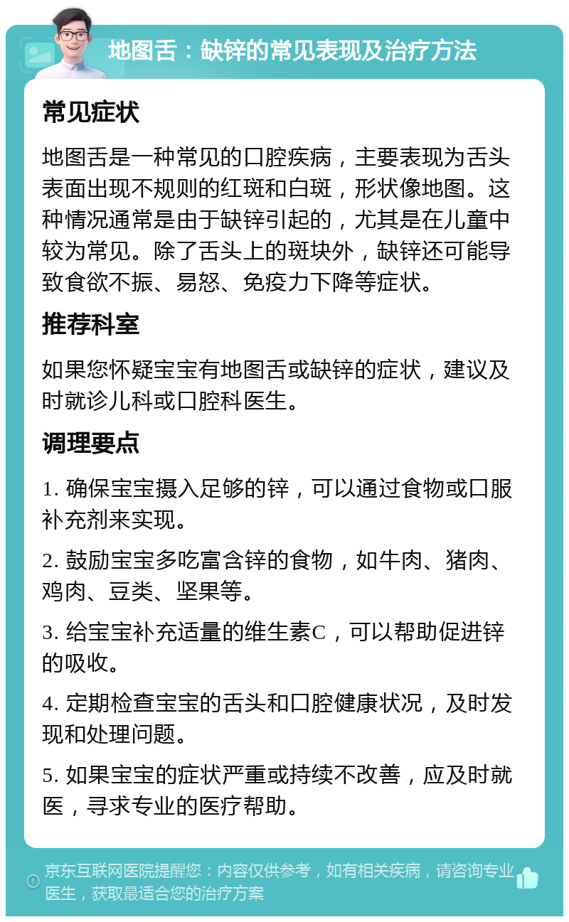 地图舌：缺锌的常见表现及治疗方法 常见症状 地图舌是一种常见的口腔疾病，主要表现为舌头表面出现不规则的红斑和白斑，形状像地图。这种情况通常是由于缺锌引起的，尤其是在儿童中较为常见。除了舌头上的斑块外，缺锌还可能导致食欲不振、易怒、免疫力下降等症状。 推荐科室 如果您怀疑宝宝有地图舌或缺锌的症状，建议及时就诊儿科或口腔科医生。 调理要点 1. 确保宝宝摄入足够的锌，可以通过食物或口服补充剂来实现。 2. 鼓励宝宝多吃富含锌的食物，如牛肉、猪肉、鸡肉、豆类、坚果等。 3. 给宝宝补充适量的维生素C，可以帮助促进锌的吸收。 4. 定期检查宝宝的舌头和口腔健康状况，及时发现和处理问题。 5. 如果宝宝的症状严重或持续不改善，应及时就医，寻求专业的医疗帮助。