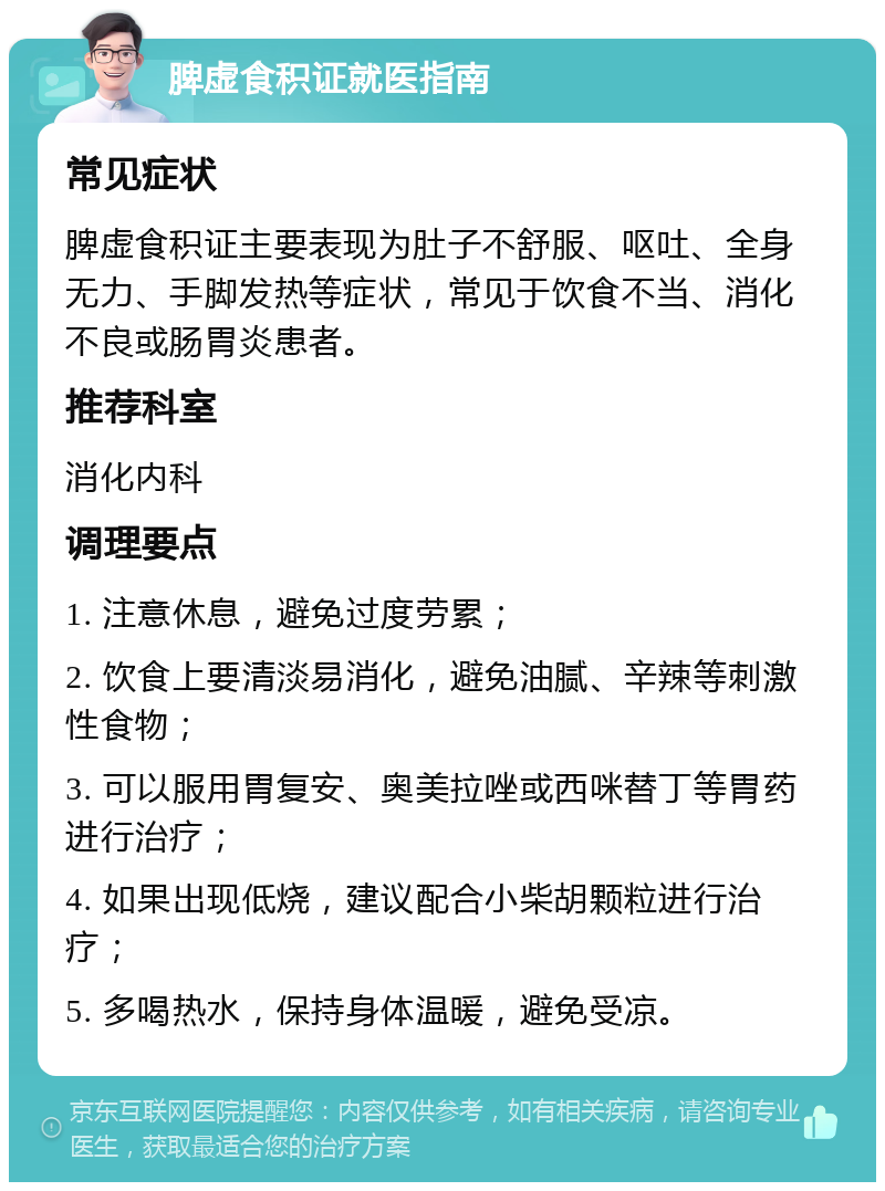 脾虚食积证就医指南 常见症状 脾虚食积证主要表现为肚子不舒服、呕吐、全身无力、手脚发热等症状，常见于饮食不当、消化不良或肠胃炎患者。 推荐科室 消化内科 调理要点 1. 注意休息，避免过度劳累； 2. 饮食上要清淡易消化，避免油腻、辛辣等刺激性食物； 3. 可以服用胃复安、奥美拉唑或西咪替丁等胃药进行治疗； 4. 如果出现低烧，建议配合小柴胡颗粒进行治疗； 5. 多喝热水，保持身体温暖，避免受凉。