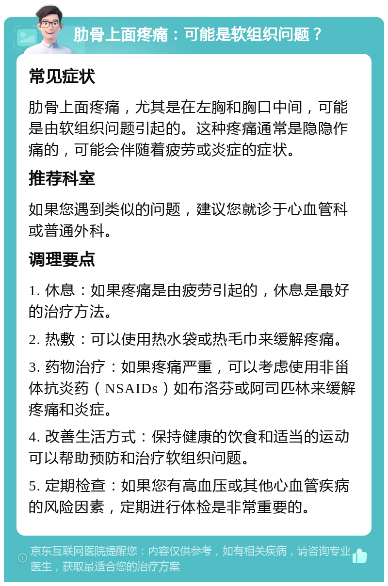 肋骨上面疼痛：可能是软组织问题？ 常见症状 肋骨上面疼痛，尤其是在左胸和胸口中间，可能是由软组织问题引起的。这种疼痛通常是隐隐作痛的，可能会伴随着疲劳或炎症的症状。 推荐科室 如果您遇到类似的问题，建议您就诊于心血管科或普通外科。 调理要点 1. 休息：如果疼痛是由疲劳引起的，休息是最好的治疗方法。 2. 热敷：可以使用热水袋或热毛巾来缓解疼痛。 3. 药物治疗：如果疼痛严重，可以考虑使用非甾体抗炎药（NSAIDs）如布洛芬或阿司匹林来缓解疼痛和炎症。 4. 改善生活方式：保持健康的饮食和适当的运动可以帮助预防和治疗软组织问题。 5. 定期检查：如果您有高血压或其他心血管疾病的风险因素，定期进行体检是非常重要的。