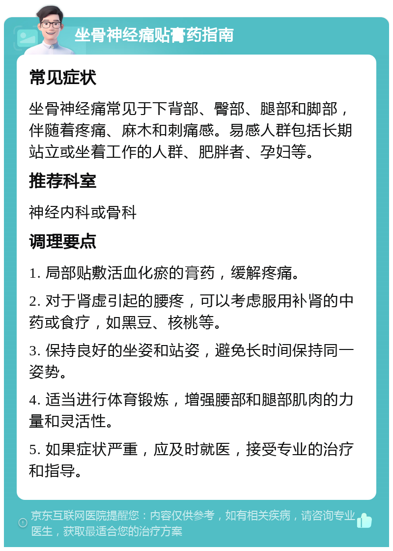 坐骨神经痛贴膏药指南 常见症状 坐骨神经痛常见于下背部、臀部、腿部和脚部，伴随着疼痛、麻木和刺痛感。易感人群包括长期站立或坐着工作的人群、肥胖者、孕妇等。 推荐科室 神经内科或骨科 调理要点 1. 局部贴敷活血化瘀的膏药，缓解疼痛。 2. 对于肾虚引起的腰疼，可以考虑服用补肾的中药或食疗，如黑豆、核桃等。 3. 保持良好的坐姿和站姿，避免长时间保持同一姿势。 4. 适当进行体育锻炼，增强腰部和腿部肌肉的力量和灵活性。 5. 如果症状严重，应及时就医，接受专业的治疗和指导。