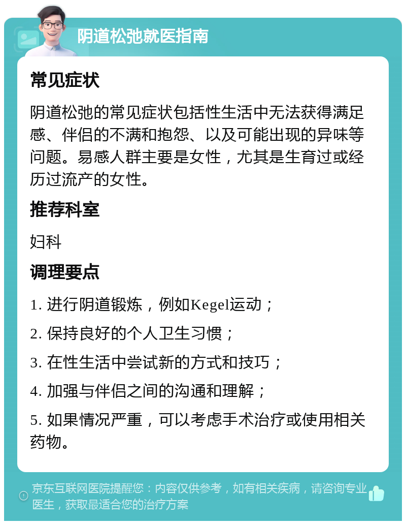 阴道松弛就医指南 常见症状 阴道松弛的常见症状包括性生活中无法获得满足感、伴侣的不满和抱怨、以及可能出现的异味等问题。易感人群主要是女性，尤其是生育过或经历过流产的女性。 推荐科室 妇科 调理要点 1. 进行阴道锻炼，例如Kegel运动； 2. 保持良好的个人卫生习惯； 3. 在性生活中尝试新的方式和技巧； 4. 加强与伴侣之间的沟通和理解； 5. 如果情况严重，可以考虑手术治疗或使用相关药物。