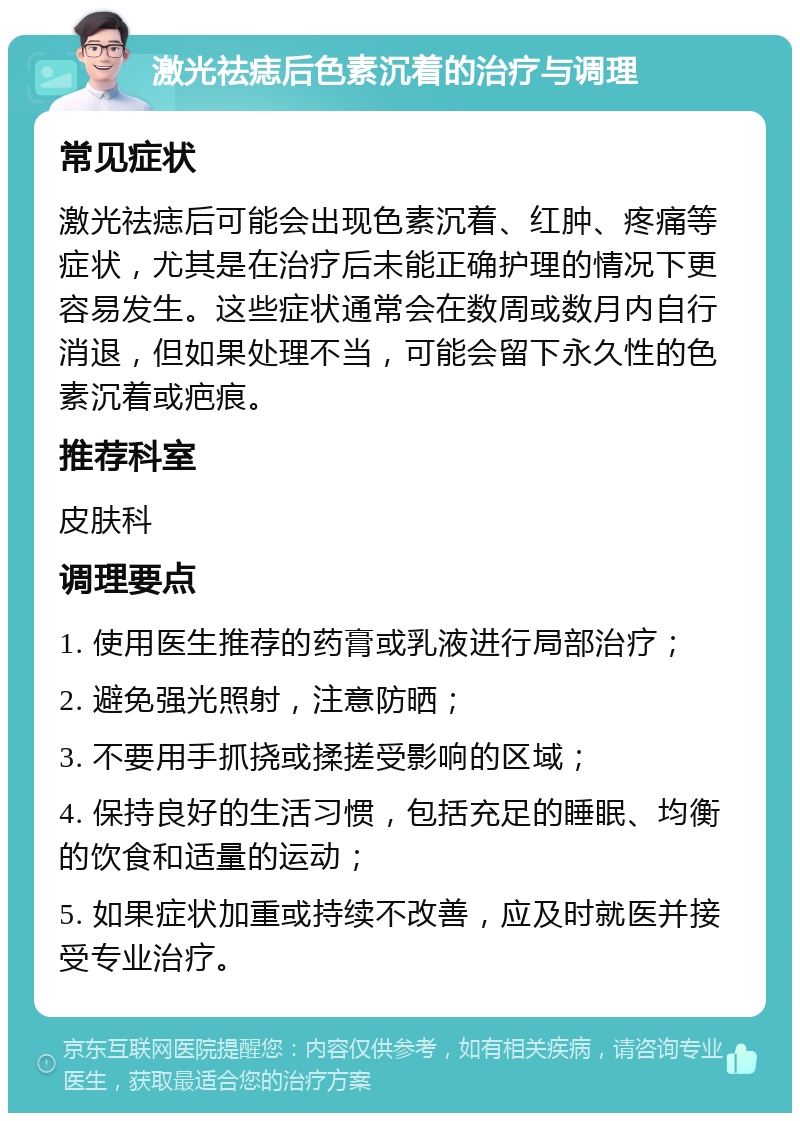 激光祛痣后色素沉着的治疗与调理 常见症状 激光祛痣后可能会出现色素沉着、红肿、疼痛等症状，尤其是在治疗后未能正确护理的情况下更容易发生。这些症状通常会在数周或数月内自行消退，但如果处理不当，可能会留下永久性的色素沉着或疤痕。 推荐科室 皮肤科 调理要点 1. 使用医生推荐的药膏或乳液进行局部治疗； 2. 避免强光照射，注意防晒； 3. 不要用手抓挠或揉搓受影响的区域； 4. 保持良好的生活习惯，包括充足的睡眠、均衡的饮食和适量的运动； 5. 如果症状加重或持续不改善，应及时就医并接受专业治疗。