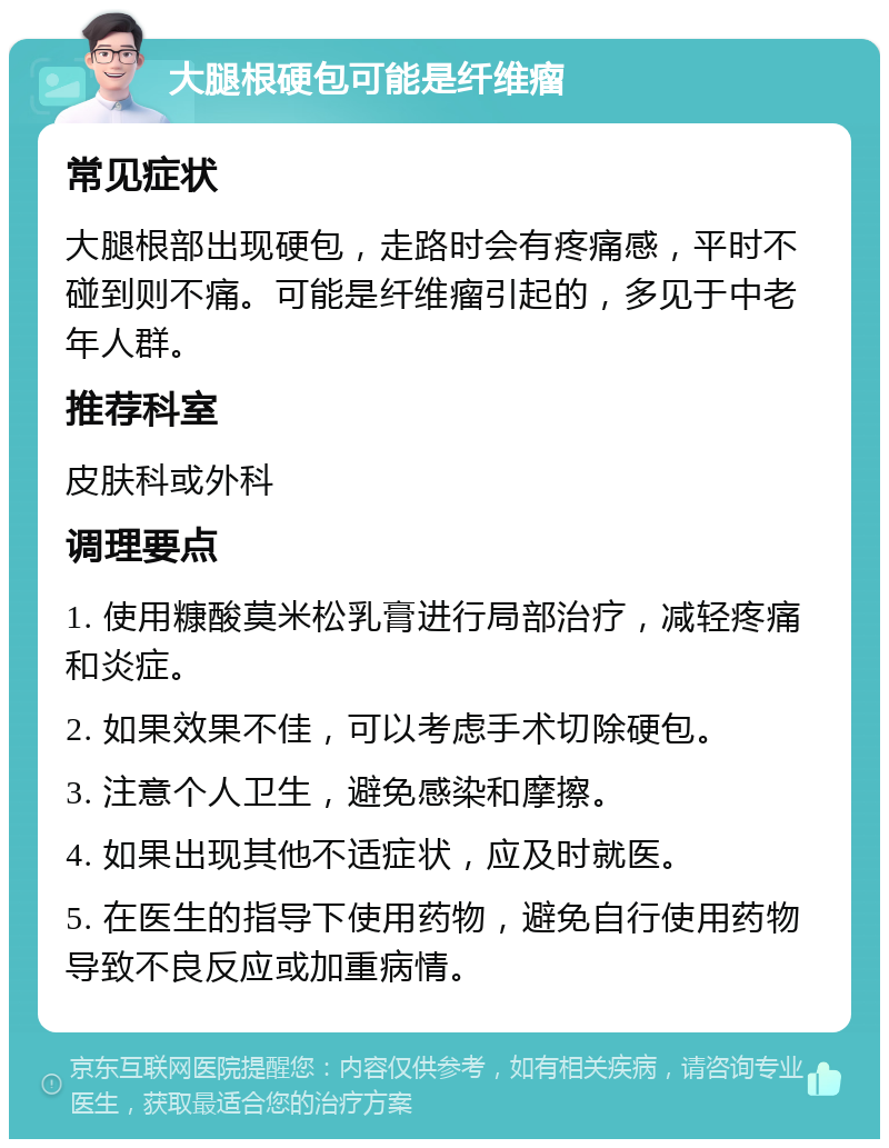 大腿根硬包可能是纤维瘤 常见症状 大腿根部出现硬包，走路时会有疼痛感，平时不碰到则不痛。可能是纤维瘤引起的，多见于中老年人群。 推荐科室 皮肤科或外科 调理要点 1. 使用糠酸莫米松乳膏进行局部治疗，减轻疼痛和炎症。 2. 如果效果不佳，可以考虑手术切除硬包。 3. 注意个人卫生，避免感染和摩擦。 4. 如果出现其他不适症状，应及时就医。 5. 在医生的指导下使用药物，避免自行使用药物导致不良反应或加重病情。