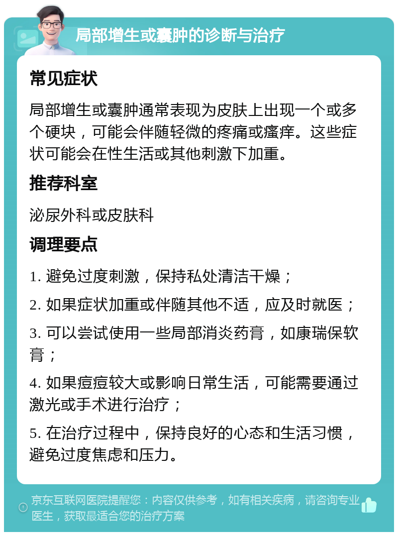 局部增生或囊肿的诊断与治疗 常见症状 局部增生或囊肿通常表现为皮肤上出现一个或多个硬块，可能会伴随轻微的疼痛或瘙痒。这些症状可能会在性生活或其他刺激下加重。 推荐科室 泌尿外科或皮肤科 调理要点 1. 避免过度刺激，保持私处清洁干燥； 2. 如果症状加重或伴随其他不适，应及时就医； 3. 可以尝试使用一些局部消炎药膏，如康瑞保软膏； 4. 如果痘痘较大或影响日常生活，可能需要通过激光或手术进行治疗； 5. 在治疗过程中，保持良好的心态和生活习惯，避免过度焦虑和压力。