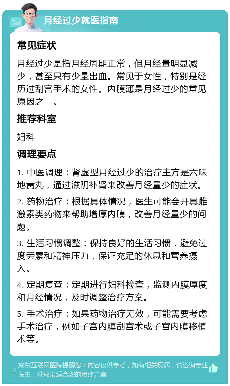 月经过少就医指南 常见症状 月经过少是指月经周期正常，但月经量明显减少，甚至只有少量出血。常见于女性，特别是经历过刮宫手术的女性。内膜薄是月经过少的常见原因之一。 推荐科室 妇科 调理要点 1. 中医调理：肾虚型月经过少的治疗主方是六味地黄丸，通过滋阴补肾来改善月经量少的症状。 2. 药物治疗：根据具体情况，医生可能会开具雌激素类药物来帮助增厚内膜，改善月经量少的问题。 3. 生活习惯调整：保持良好的生活习惯，避免过度劳累和精神压力，保证充足的休息和营养摄入。 4. 定期复查：定期进行妇科检查，监测内膜厚度和月经情况，及时调整治疗方案。 5. 手术治疗：如果药物治疗无效，可能需要考虑手术治疗，例如子宫内膜刮宫术或子宫内膜移植术等。