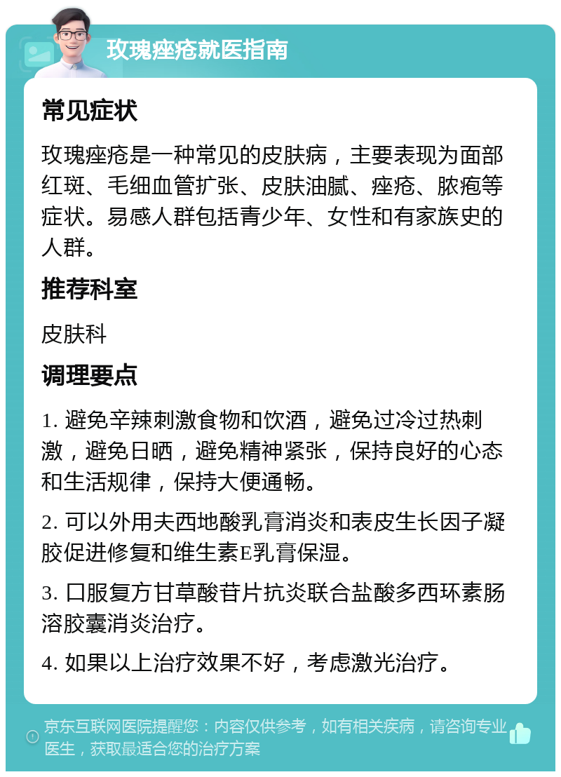 玫瑰痤疮就医指南 常见症状 玫瑰痤疮是一种常见的皮肤病，主要表现为面部红斑、毛细血管扩张、皮肤油腻、痤疮、脓疱等症状。易感人群包括青少年、女性和有家族史的人群。 推荐科室 皮肤科 调理要点 1. 避免辛辣刺激食物和饮酒，避免过冷过热刺激，避免日晒，避免精神紧张，保持良好的心态和生活规律，保持大便通畅。 2. 可以外用夫西地酸乳膏消炎和表皮生长因子凝胶促进修复和维生素E乳膏保湿。 3. 口服复方甘草酸苷片抗炎联合盐酸多西环素肠溶胶囊消炎治疗。 4. 如果以上治疗效果不好，考虑激光治疗。