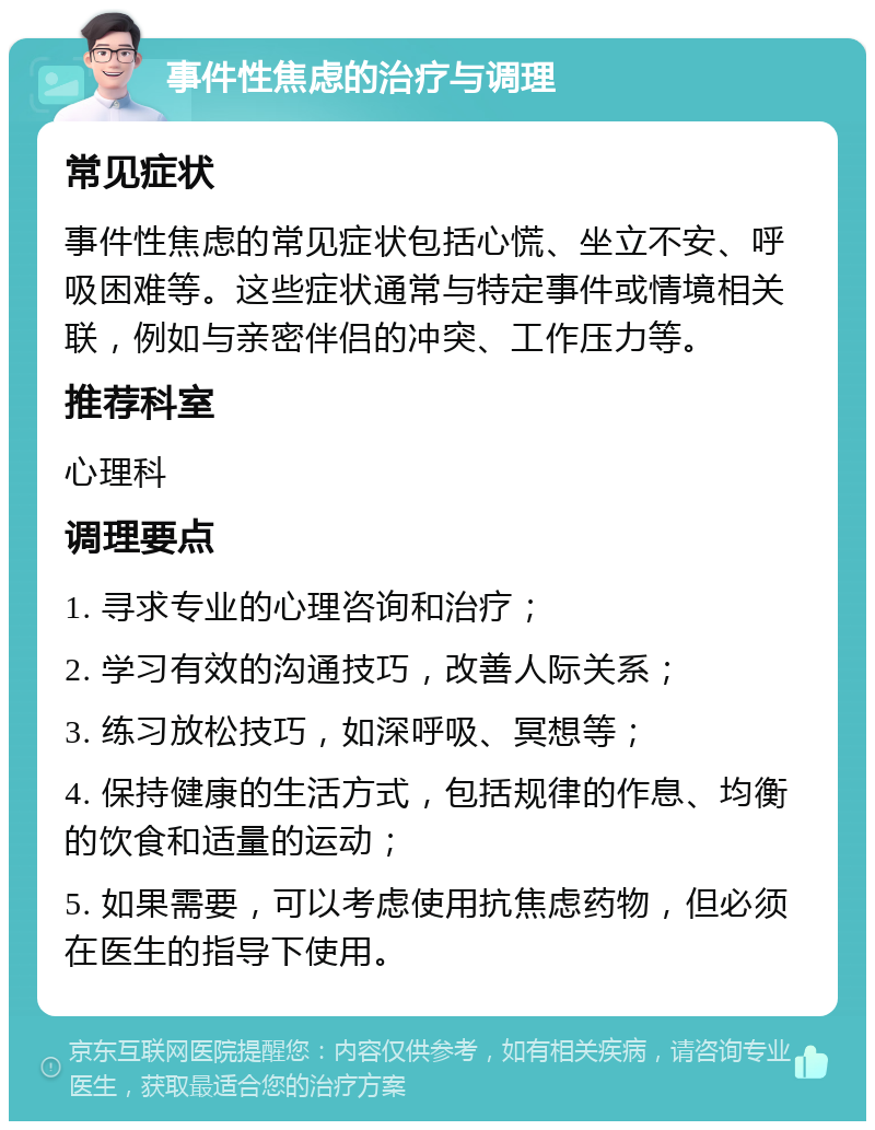 事件性焦虑的治疗与调理 常见症状 事件性焦虑的常见症状包括心慌、坐立不安、呼吸困难等。这些症状通常与特定事件或情境相关联，例如与亲密伴侣的冲突、工作压力等。 推荐科室 心理科 调理要点 1. 寻求专业的心理咨询和治疗； 2. 学习有效的沟通技巧，改善人际关系； 3. 练习放松技巧，如深呼吸、冥想等； 4. 保持健康的生活方式，包括规律的作息、均衡的饮食和适量的运动； 5. 如果需要，可以考虑使用抗焦虑药物，但必须在医生的指导下使用。