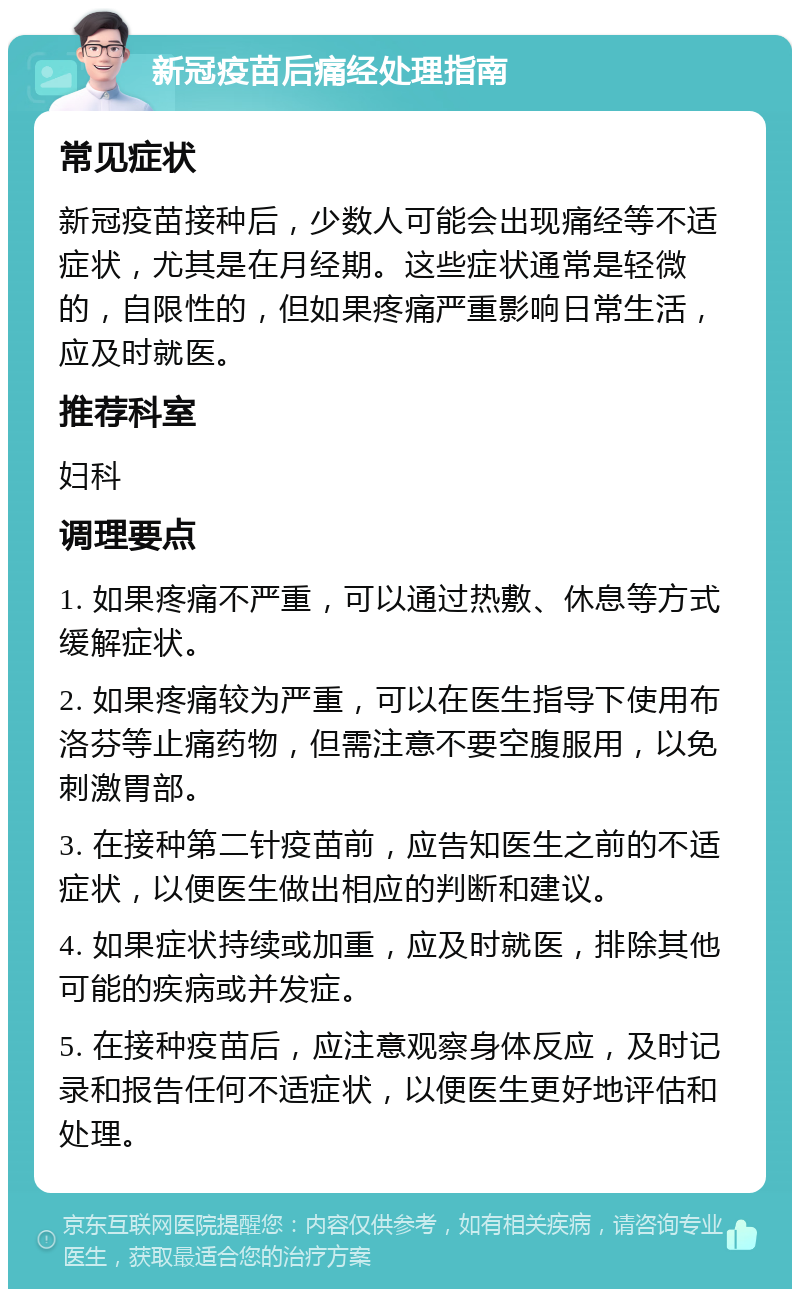 新冠疫苗后痛经处理指南 常见症状 新冠疫苗接种后，少数人可能会出现痛经等不适症状，尤其是在月经期。这些症状通常是轻微的，自限性的，但如果疼痛严重影响日常生活，应及时就医。 推荐科室 妇科 调理要点 1. 如果疼痛不严重，可以通过热敷、休息等方式缓解症状。 2. 如果疼痛较为严重，可以在医生指导下使用布洛芬等止痛药物，但需注意不要空腹服用，以免刺激胃部。 3. 在接种第二针疫苗前，应告知医生之前的不适症状，以便医生做出相应的判断和建议。 4. 如果症状持续或加重，应及时就医，排除其他可能的疾病或并发症。 5. 在接种疫苗后，应注意观察身体反应，及时记录和报告任何不适症状，以便医生更好地评估和处理。