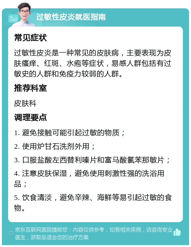 过敏性皮炎就医指南 常见症状 过敏性皮炎是一种常见的皮肤病，主要表现为皮肤瘙痒、红斑、水疱等症状，易感人群包括有过敏史的人群和免疫力较弱的人群。 推荐科室 皮肤科 调理要点 1. 避免接触可能引起过敏的物质； 2. 使用炉甘石洗剂外用； 3. 口服盐酸左西替利嗪片和富马酸氯苯那敏片； 4. 注意皮肤保湿，避免使用刺激性强的洗浴用品； 5. 饮食清淡，避免辛辣、海鲜等易引起过敏的食物。