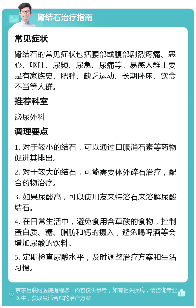 肾结石治疗指南 常见症状 肾结石的常见症状包括腰部或腹部剧烈疼痛、恶心、呕吐、尿频、尿急、尿痛等。易感人群主要是有家族史、肥胖、缺乏运动、长期卧床、饮食不当等人群。 推荐科室 泌尿外科 调理要点 1. 对于较小的结石，可以通过口服消石素等药物促进其排出。 2. 对于较大的结石，可能需要体外碎石治疗，配合药物治疗。 3. 如果尿酸高，可以使用友来特溶石来溶解尿酸结石。 4. 在日常生活中，避免食用含草酸的食物，控制蛋白质、糖、脂肪和钙的摄入，避免喝啤酒等会增加尿酸的饮料。 5. 定期检查尿酸水平，及时调整治疗方案和生活习惯。