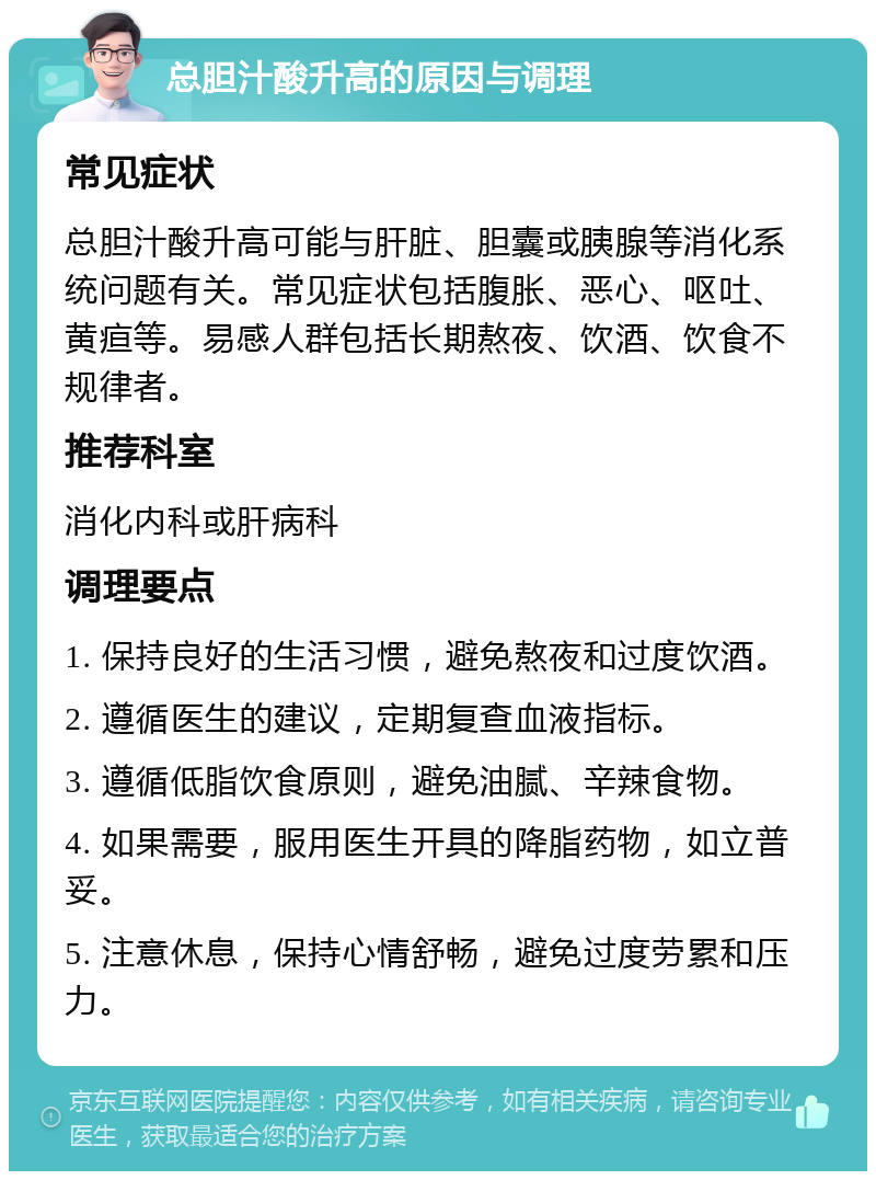 总胆汁酸升高的原因与调理 常见症状 总胆汁酸升高可能与肝脏、胆囊或胰腺等消化系统问题有关。常见症状包括腹胀、恶心、呕吐、黄疸等。易感人群包括长期熬夜、饮酒、饮食不规律者。 推荐科室 消化内科或肝病科 调理要点 1. 保持良好的生活习惯，避免熬夜和过度饮酒。 2. 遵循医生的建议，定期复查血液指标。 3. 遵循低脂饮食原则，避免油腻、辛辣食物。 4. 如果需要，服用医生开具的降脂药物，如立普妥。 5. 注意休息，保持心情舒畅，避免过度劳累和压力。