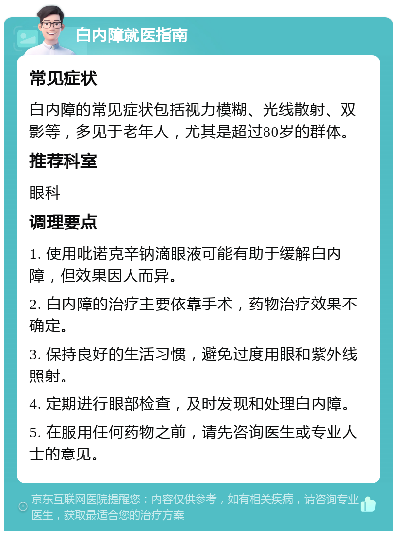 白内障就医指南 常见症状 白内障的常见症状包括视力模糊、光线散射、双影等，多见于老年人，尤其是超过80岁的群体。 推荐科室 眼科 调理要点 1. 使用吡诺克辛钠滴眼液可能有助于缓解白内障，但效果因人而异。 2. 白内障的治疗主要依靠手术，药物治疗效果不确定。 3. 保持良好的生活习惯，避免过度用眼和紫外线照射。 4. 定期进行眼部检查，及时发现和处理白内障。 5. 在服用任何药物之前，请先咨询医生或专业人士的意见。