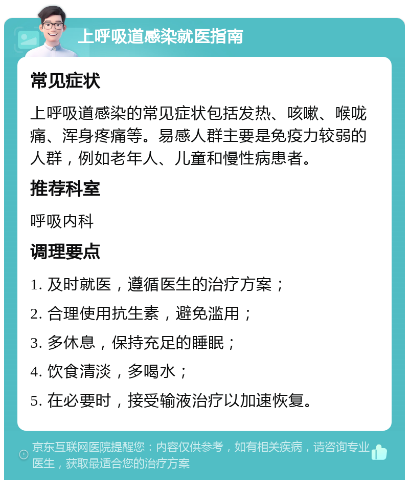 上呼吸道感染就医指南 常见症状 上呼吸道感染的常见症状包括发热、咳嗽、喉咙痛、浑身疼痛等。易感人群主要是免疫力较弱的人群，例如老年人、儿童和慢性病患者。 推荐科室 呼吸内科 调理要点 1. 及时就医，遵循医生的治疗方案； 2. 合理使用抗生素，避免滥用； 3. 多休息，保持充足的睡眠； 4. 饮食清淡，多喝水； 5. 在必要时，接受输液治疗以加速恢复。