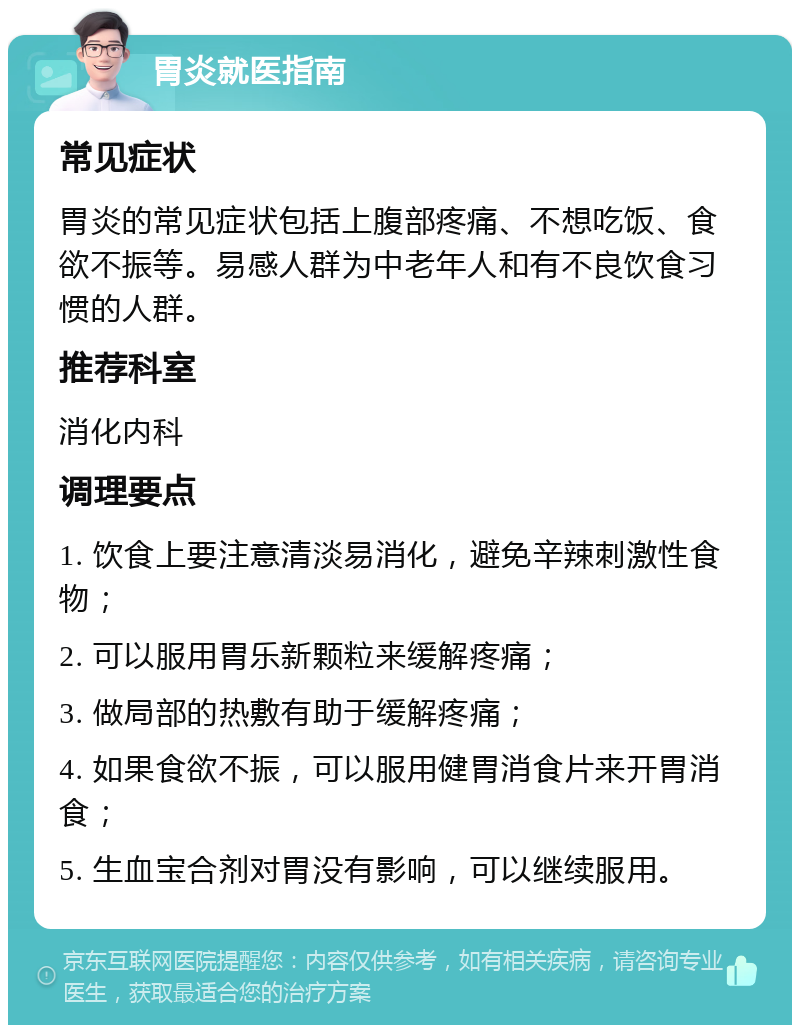 胃炎就医指南 常见症状 胃炎的常见症状包括上腹部疼痛、不想吃饭、食欲不振等。易感人群为中老年人和有不良饮食习惯的人群。 推荐科室 消化内科 调理要点 1. 饮食上要注意清淡易消化，避免辛辣刺激性食物； 2. 可以服用胃乐新颗粒来缓解疼痛； 3. 做局部的热敷有助于缓解疼痛； 4. 如果食欲不振，可以服用健胃消食片来开胃消食； 5. 生血宝合剂对胃没有影响，可以继续服用。