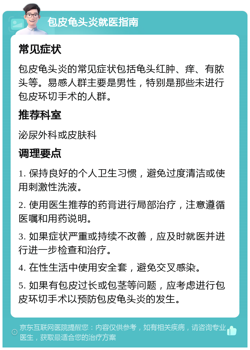 包皮龟头炎就医指南 常见症状 包皮龟头炎的常见症状包括龟头红肿、痒、有脓头等。易感人群主要是男性，特别是那些未进行包皮环切手术的人群。 推荐科室 泌尿外科或皮肤科 调理要点 1. 保持良好的个人卫生习惯，避免过度清洁或使用刺激性洗液。 2. 使用医生推荐的药膏进行局部治疗，注意遵循医嘱和用药说明。 3. 如果症状严重或持续不改善，应及时就医并进行进一步检查和治疗。 4. 在性生活中使用安全套，避免交叉感染。 5. 如果有包皮过长或包茎等问题，应考虑进行包皮环切手术以预防包皮龟头炎的发生。