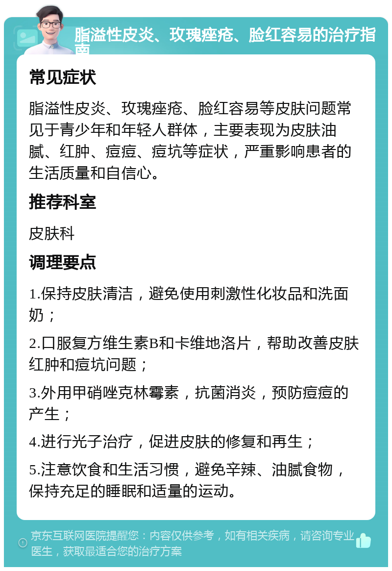 脂溢性皮炎、玫瑰痤疮、脸红容易的治疗指南 常见症状 脂溢性皮炎、玫瑰痤疮、脸红容易等皮肤问题常见于青少年和年轻人群体，主要表现为皮肤油腻、红肿、痘痘、痘坑等症状，严重影响患者的生活质量和自信心。 推荐科室 皮肤科 调理要点 1.保持皮肤清洁，避免使用刺激性化妆品和洗面奶； 2.口服复方维生素B和卡维地洛片，帮助改善皮肤红肿和痘坑问题； 3.外用甲硝唑克林霉素，抗菌消炎，预防痘痘的产生； 4.进行光子治疗，促进皮肤的修复和再生； 5.注意饮食和生活习惯，避免辛辣、油腻食物，保持充足的睡眠和适量的运动。