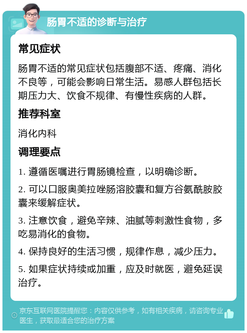 肠胃不适的诊断与治疗 常见症状 肠胃不适的常见症状包括腹部不适、疼痛、消化不良等，可能会影响日常生活。易感人群包括长期压力大、饮食不规律、有慢性疾病的人群。 推荐科室 消化内科 调理要点 1. 遵循医嘱进行胃肠镜检查，以明确诊断。 2. 可以口服奥美拉唑肠溶胶囊和复方谷氨酰胺胶囊来缓解症状。 3. 注意饮食，避免辛辣、油腻等刺激性食物，多吃易消化的食物。 4. 保持良好的生活习惯，规律作息，减少压力。 5. 如果症状持续或加重，应及时就医，避免延误治疗。