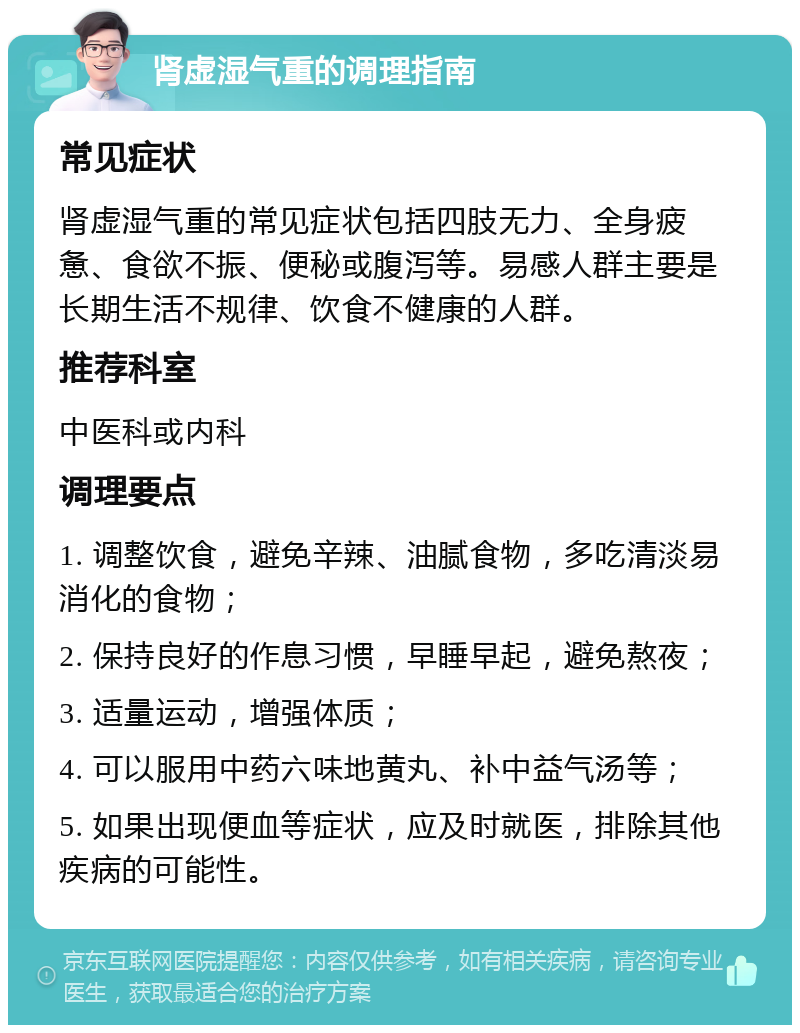 肾虚湿气重的调理指南 常见症状 肾虚湿气重的常见症状包括四肢无力、全身疲惫、食欲不振、便秘或腹泻等。易感人群主要是长期生活不规律、饮食不健康的人群。 推荐科室 中医科或内科 调理要点 1. 调整饮食，避免辛辣、油腻食物，多吃清淡易消化的食物； 2. 保持良好的作息习惯，早睡早起，避免熬夜； 3. 适量运动，增强体质； 4. 可以服用中药六味地黄丸、补中益气汤等； 5. 如果出现便血等症状，应及时就医，排除其他疾病的可能性。