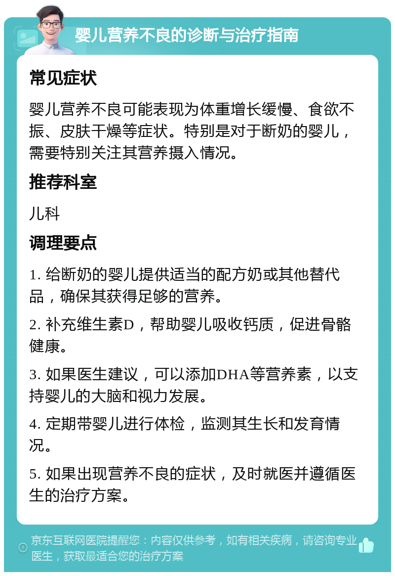 婴儿营养不良的诊断与治疗指南 常见症状 婴儿营养不良可能表现为体重增长缓慢、食欲不振、皮肤干燥等症状。特别是对于断奶的婴儿，需要特别关注其营养摄入情况。 推荐科室 儿科 调理要点 1. 给断奶的婴儿提供适当的配方奶或其他替代品，确保其获得足够的营养。 2. 补充维生素D，帮助婴儿吸收钙质，促进骨骼健康。 3. 如果医生建议，可以添加DHA等营养素，以支持婴儿的大脑和视力发展。 4. 定期带婴儿进行体检，监测其生长和发育情况。 5. 如果出现营养不良的症状，及时就医并遵循医生的治疗方案。