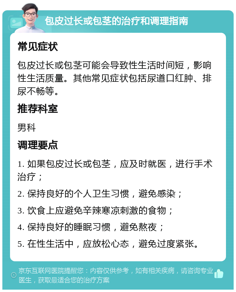 包皮过长或包茎的治疗和调理指南 常见症状 包皮过长或包茎可能会导致性生活时间短，影响性生活质量。其他常见症状包括尿道口红肿、排尿不畅等。 推荐科室 男科 调理要点 1. 如果包皮过长或包茎，应及时就医，进行手术治疗； 2. 保持良好的个人卫生习惯，避免感染； 3. 饮食上应避免辛辣寒凉刺激的食物； 4. 保持良好的睡眠习惯，避免熬夜； 5. 在性生活中，应放松心态，避免过度紧张。