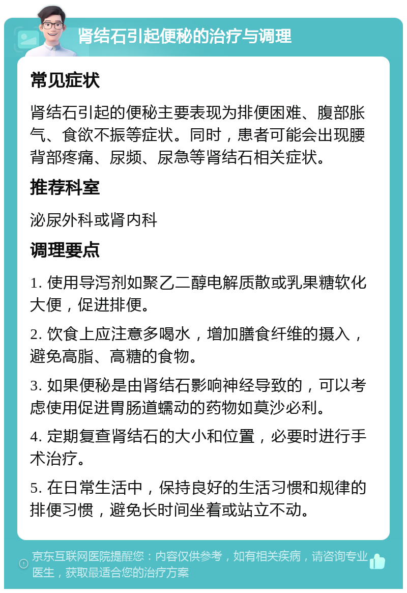 肾结石引起便秘的治疗与调理 常见症状 肾结石引起的便秘主要表现为排便困难、腹部胀气、食欲不振等症状。同时，患者可能会出现腰背部疼痛、尿频、尿急等肾结石相关症状。 推荐科室 泌尿外科或肾内科 调理要点 1. 使用导泻剂如聚乙二醇电解质散或乳果糖软化大便，促进排便。 2. 饮食上应注意多喝水，增加膳食纤维的摄入，避免高脂、高糖的食物。 3. 如果便秘是由肾结石影响神经导致的，可以考虑使用促进胃肠道蠕动的药物如莫沙必利。 4. 定期复查肾结石的大小和位置，必要时进行手术治疗。 5. 在日常生活中，保持良好的生活习惯和规律的排便习惯，避免长时间坐着或站立不动。