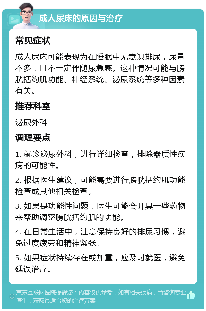 成人尿床的原因与治疗 常见症状 成人尿床可能表现为在睡眠中无意识排尿，尿量不多，且不一定伴随尿急感。这种情况可能与膀胱括约肌功能、神经系统、泌尿系统等多种因素有关。 推荐科室 泌尿外科 调理要点 1. 就诊泌尿外科，进行详细检查，排除器质性疾病的可能性。 2. 根据医生建议，可能需要进行膀胱括约肌功能检查或其他相关检查。 3. 如果是功能性问题，医生可能会开具一些药物来帮助调整膀胱括约肌的功能。 4. 在日常生活中，注意保持良好的排尿习惯，避免过度疲劳和精神紧张。 5. 如果症状持续存在或加重，应及时就医，避免延误治疗。