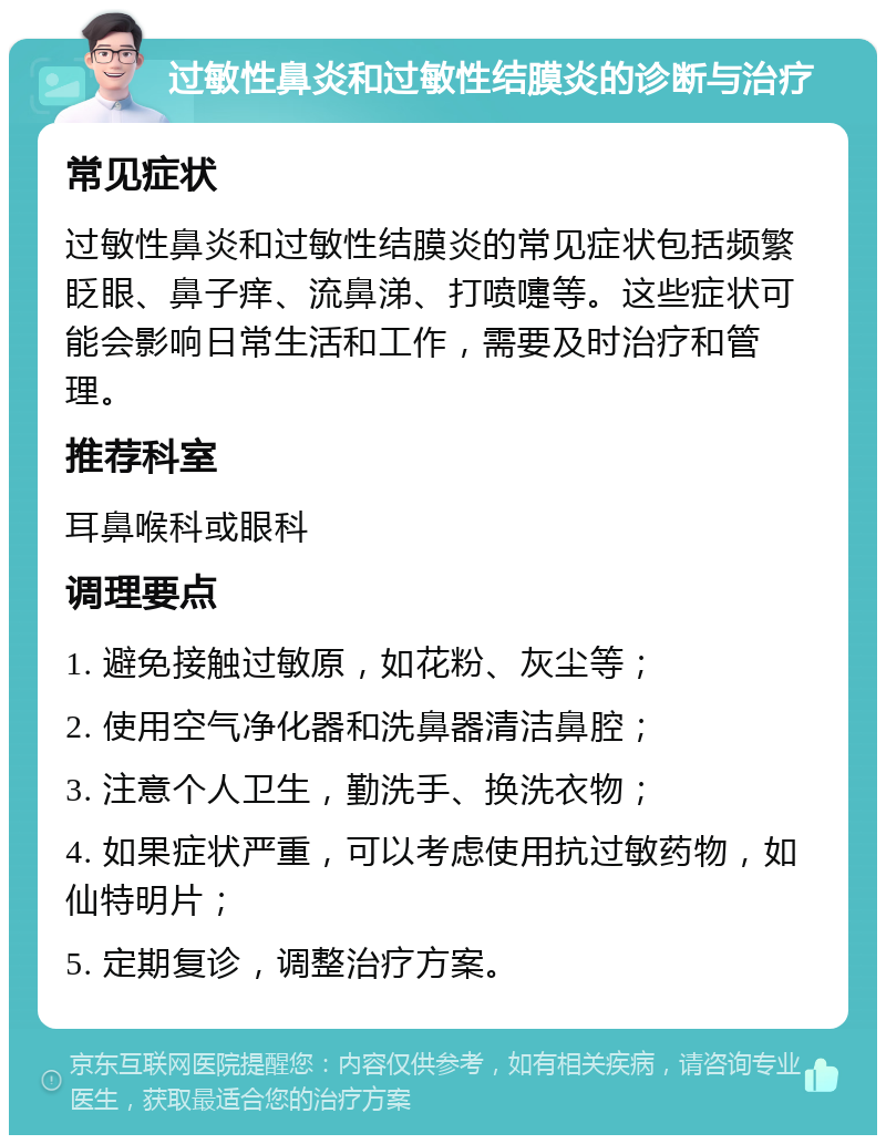 过敏性鼻炎和过敏性结膜炎的诊断与治疗 常见症状 过敏性鼻炎和过敏性结膜炎的常见症状包括频繁眨眼、鼻子痒、流鼻涕、打喷嚏等。这些症状可能会影响日常生活和工作，需要及时治疗和管理。 推荐科室 耳鼻喉科或眼科 调理要点 1. 避免接触过敏原，如花粉、灰尘等； 2. 使用空气净化器和洗鼻器清洁鼻腔； 3. 注意个人卫生，勤洗手、换洗衣物； 4. 如果症状严重，可以考虑使用抗过敏药物，如仙特明片； 5. 定期复诊，调整治疗方案。