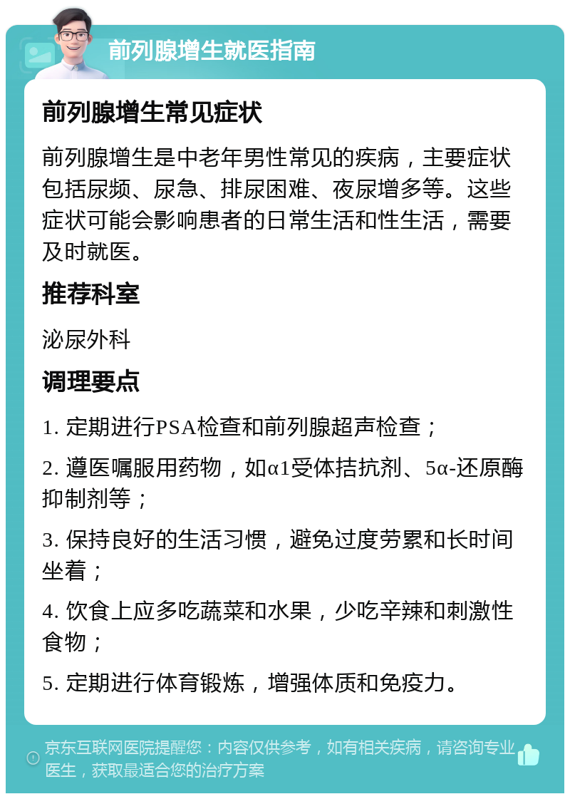 前列腺增生就医指南 前列腺增生常见症状 前列腺增生是中老年男性常见的疾病，主要症状包括尿频、尿急、排尿困难、夜尿增多等。这些症状可能会影响患者的日常生活和性生活，需要及时就医。 推荐科室 泌尿外科 调理要点 1. 定期进行PSA检查和前列腺超声检查； 2. 遵医嘱服用药物，如α1受体拮抗剂、5α-还原酶抑制剂等； 3. 保持良好的生活习惯，避免过度劳累和长时间坐着； 4. 饮食上应多吃蔬菜和水果，少吃辛辣和刺激性食物； 5. 定期进行体育锻炼，增强体质和免疫力。